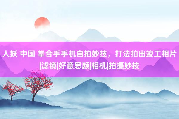 人妖 中国 掌合手手机自拍妙技，打法拍出竣工相片|滤镜|好意思颜|相机|拍摄妙技