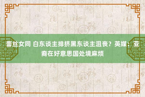 蕾丝女同 白东谈主排挤黑东谈主沮丧？英媒：亚裔在好意思国处境麻烦