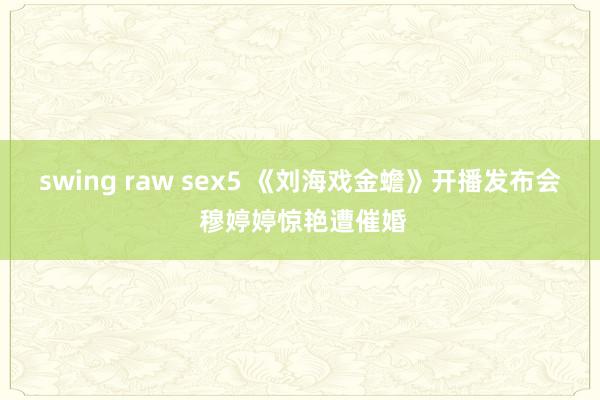 swing raw sex5 《刘海戏金蟾》开播发布会 穆婷婷惊艳遭催婚