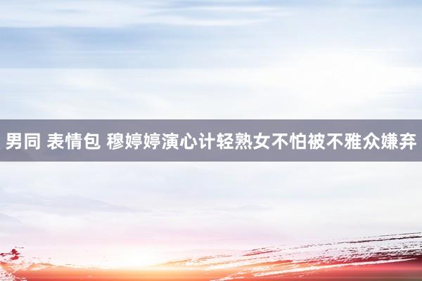 男同 表情包 穆婷婷演心计轻熟女不怕被不雅众嫌弃