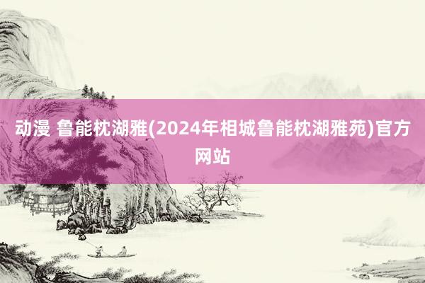 动漫 鲁能枕湖雅(2024年相城鲁能枕湖雅苑)官方网站