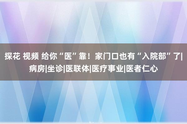 探花 视频 给你“医”靠！家门口也有“入院部”了|病房|坐诊|医联体|医疗事业|医者仁心