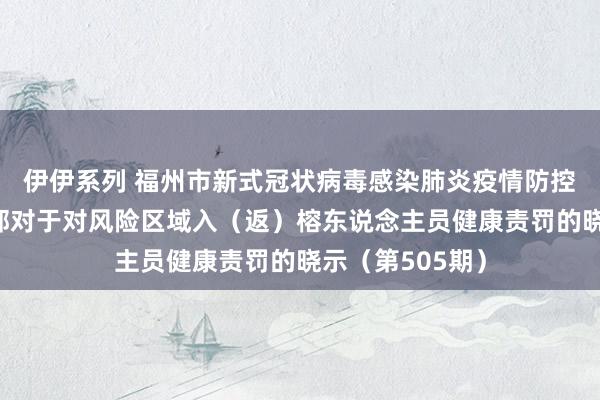 伊伊系列 福州市新式冠状病毒感染肺炎疫情防控责任济急带领部对于对风险区域入（返）榕东说念主员健康责罚的晓示（第505期）