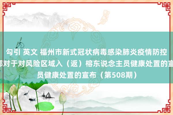 勾引 英文 福州市新式冠状病毒感染肺炎疫情防控职责济急教养部对于对风险区域入（返）榕东说念主员健康处置的宣布（第508期）