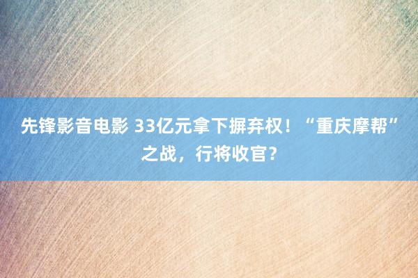 先锋影音电影 33亿元拿下摒弃权！“重庆摩帮”之战，行将收官？