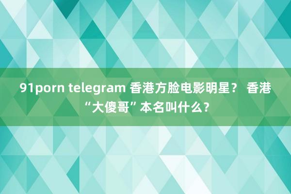 91porn telegram 香港方脸电影明星？ 香港“大傻哥”本名叫什么？