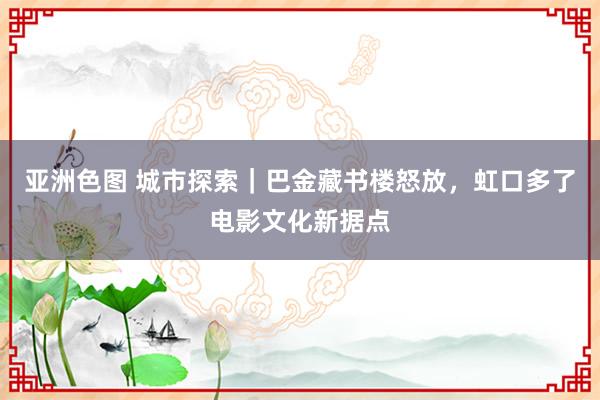 亚洲色图 城市探索｜巴金藏书楼怒放，虹口多了电影文化新据点