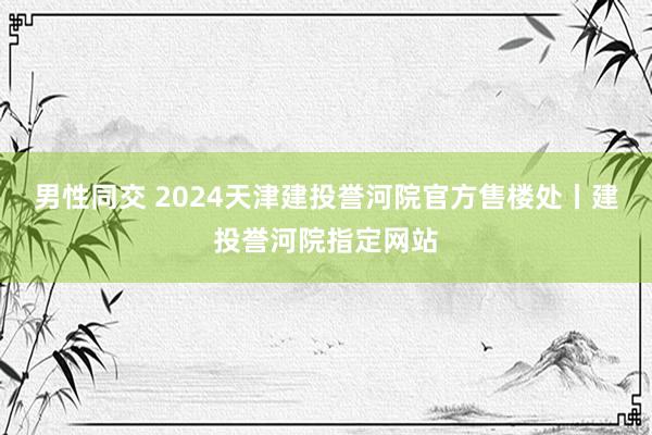 男性同交 2024天津建投誉河院官方售楼处丨建投誉河院指定网站