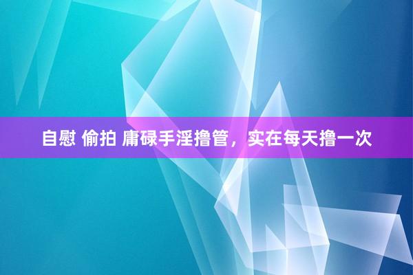 自慰 偷拍 庸碌手淫撸管，实在每天撸一次